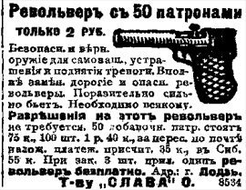 РЕВОЛЬВЕР з 50 патронами. 
ЛИШЕ 2 РУБЛЯ.
Безпечна і вірна зброя для самозахисту, залякування і підняття тривоги. Цілком замінює дорогі і небезпечні револьвери. Вражаюче сильно б'є. Необхідна всякому. Дозволи на цей револьвер не потрібно. 50 додаткових патрон коштують 75 копійок, 100 штук - 1 руб. 40 коп., за пересилання поштою післяплатою дораховується 35 коп., до Сибіру - 55 коп. При замовленні 3 штук додається ОДИН РЕВОЛЬВЕР БЕЗКОШТОВНО. 
Адреса: м.Лодзь, Товариство 